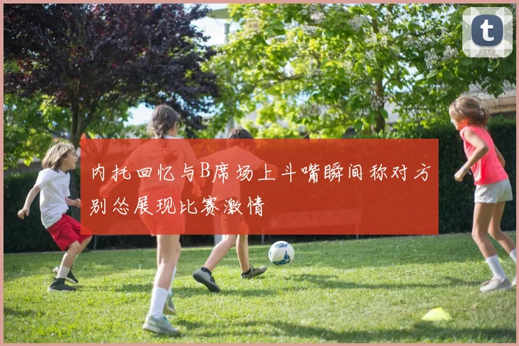 内托回忆与B席场上斗嘴瞬间称对方别怂展现比赛激情
