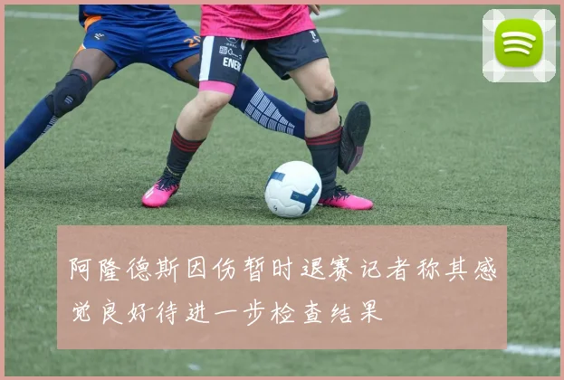 阿隆德斯因伤暂时退赛记者称其感觉良好待进一步检查结果