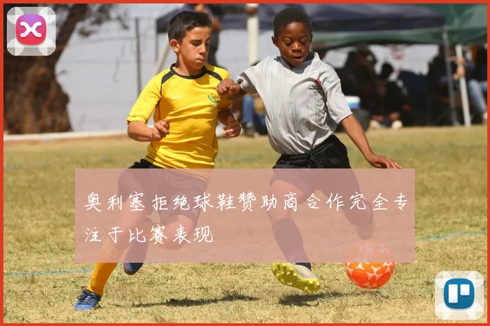奥利塞拒绝球鞋赞助商合作完全专注于比赛表现
