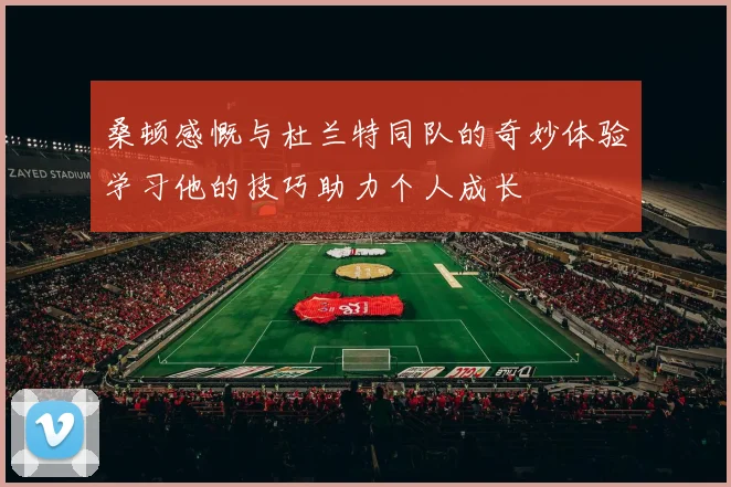 桑顿感慨与杜兰特同队的奇妙体验学习他的技巧助力个人成长