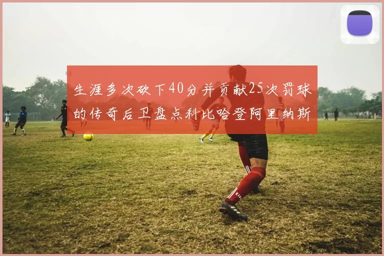 生涯多次砍下40分并贡献25次罚球的传奇后卫盘点科比哈登阿里纳斯与SGA