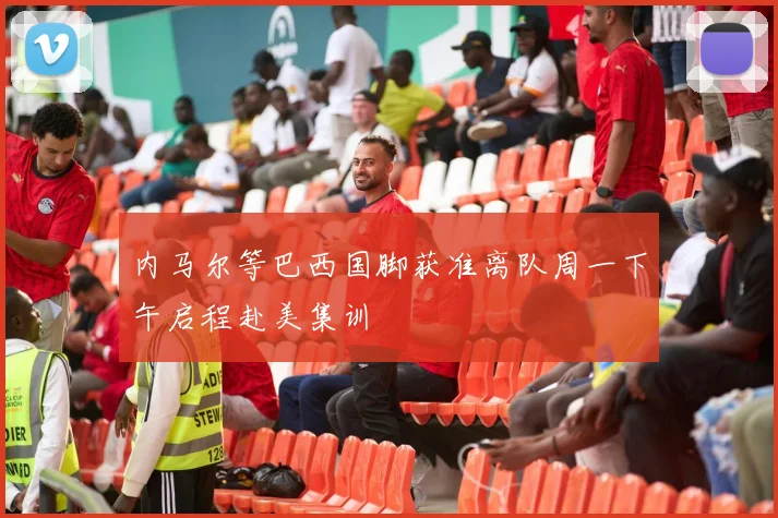 内马尔等巴西国脚获准离队周一下午启程赴美集训