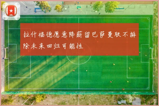 拉什福德愿意降薪留巴萨曼联不排除未来回归可能性