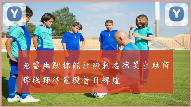 老雷幽默称能让热刺名宿复出助阵锋线期待重现昔日辉煌