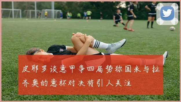 皮耶罗谈意甲争四局势称国米与拉齐奥的意杯对决将引人关注