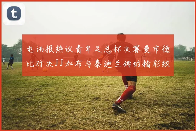 电讯报热议青年足总杯决赛曼市德比对决JJ加布与泰迪兰姆的精彩较量