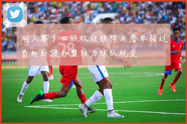湖人赛季回顾双核缺阵老詹单骑过首轮新援加盟助力球队蜕变