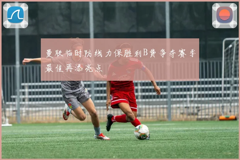 曼联临时防线力保胜利B费争夺赛季最佳再添亮点