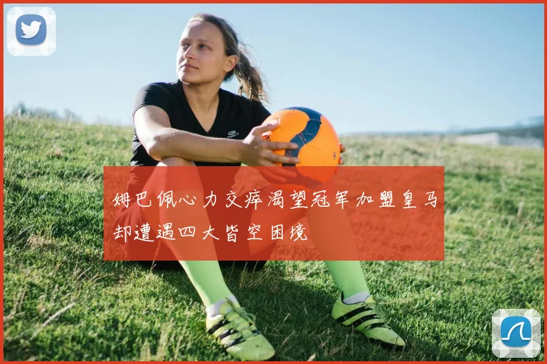 姆巴佩心力交瘁渴望冠军加盟皇马却遭遇四大皆空困境