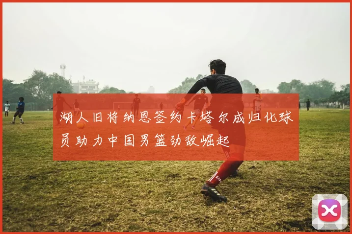 湖人旧将纳恩签约卡塔尔成归化球员助力中国男篮劲敌崛起