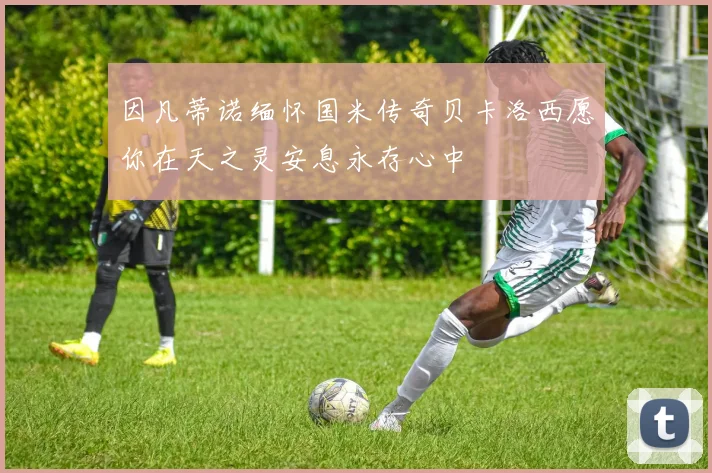 因凡蒂诺缅怀国米传奇贝卡洛西愿你在天之灵安息永存心中