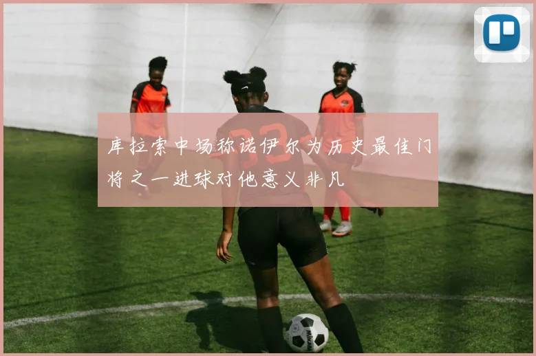 库拉索中场称诺伊尔为历史最佳门将之一进球对他意义非凡