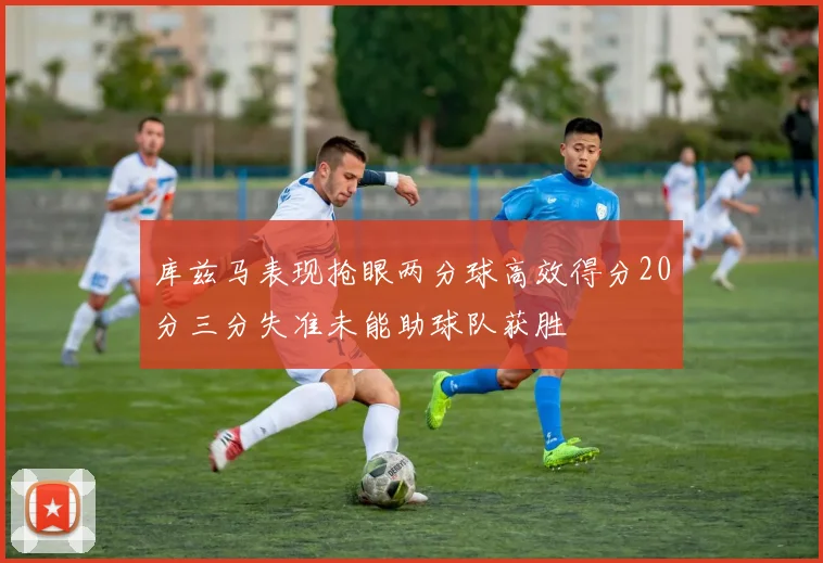 库兹马表现抢眼两分球高效得分20分三分失准未能助球队获胜
